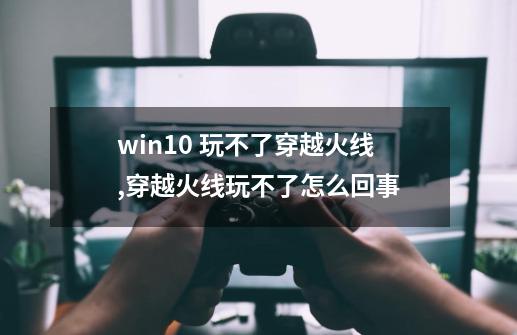 win10 玩不了穿越火线,穿越火线玩不了怎么回事-第1张-游戏资讯-龙启网络