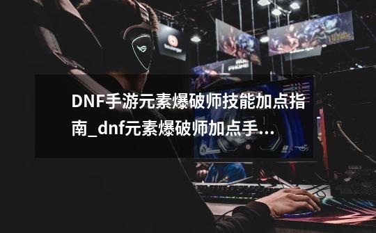 DNF手游元素爆破师技能加点指南_dnf元素爆破师加点手法-第1张-游戏资讯-龙启网络