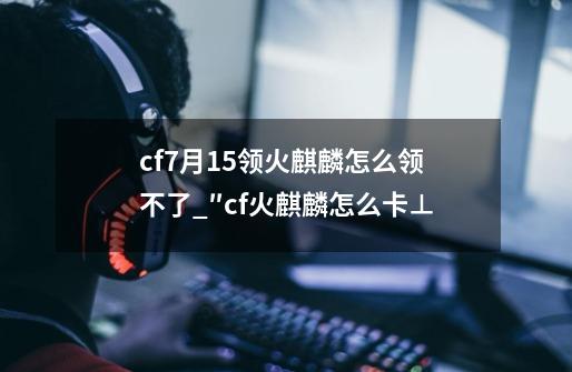 cf7月15领火麒麟怎么领不了_″cf火麒麟怎么卡⊥-第1张-游戏资讯-龙启网络