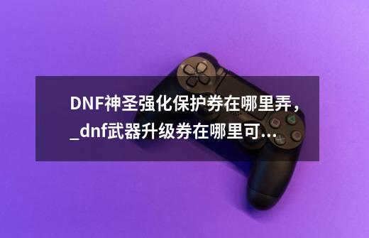 DNF神圣强化保护券在哪里弄，_dnf武器升级券在哪里可以找-第1张-游戏资讯-龙启网络