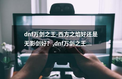 dnf万剑之王-西方之焰好还是无影剑好？,dnf万剑之王手游怎么玩-第1张-游戏资讯-龙启网络