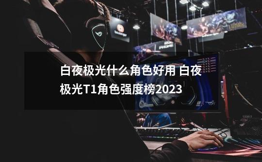 白夜极光什么角色好用 白夜极光T1角色强度榜2023-第1张-游戏资讯-龙启网络