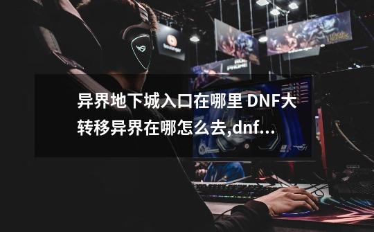 异界地下城入口在哪里 DNF大转移异界在哪怎么去,dnf去异界怎么去-第1张-游戏资讯-龙启网络