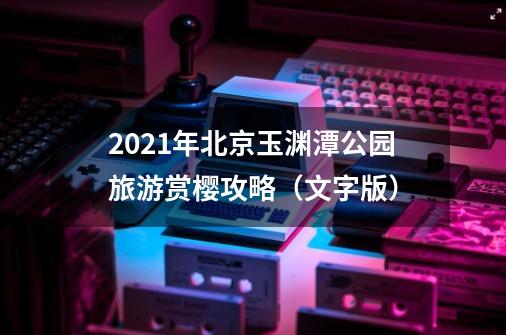 2021年北京玉渊潭公园旅游赏樱攻略（文字版）-第1张-游戏资讯-龙启网络