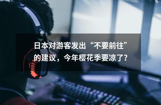 日本对游客发出“不要前往”的建议，今年樱花季要凉了？-第1张-游戏资讯-龙启网络