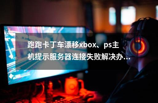 跑跑卡丁车漂移xbox、ps主机提示服务器连接失败解决办法-第1张-游戏资讯-龙启网络