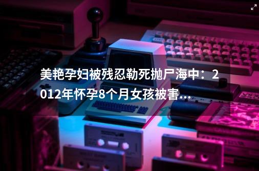 美艳孕妇被残忍勒死抛尸海中：2012年怀孕8个月女孩被害案件上集-第1张-游戏资讯-龙启网络