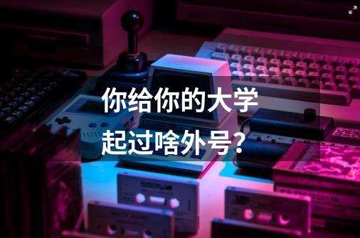 你给你的大学起过啥外号？-第1张-游戏资讯-龙启网络