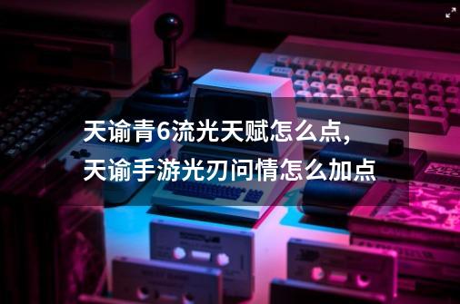 天谕青6流光天赋怎么点,天谕手游光刃问情怎么加点-第1张-游戏资讯-龙启网络