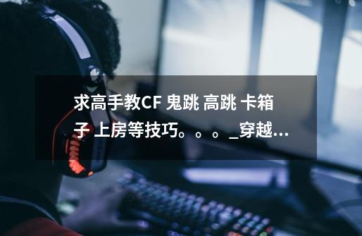 求高手教CF 鬼跳 高跳 卡箱子 上房等技巧。。。_穿越火线如何静步跳箱子-第1张-游戏资讯-龙启网络