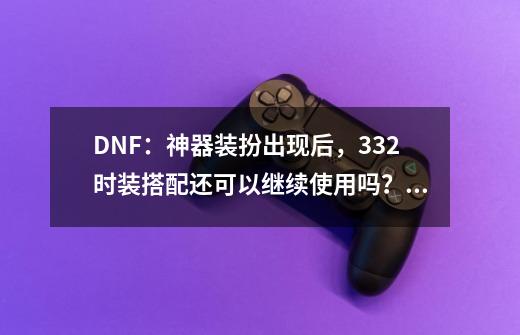 DNF：神器装扮出现后，332时装搭配还可以继续使用吗？_dnf周年庆是什么时候出的版本-第1张-游戏资讯-龙启网络