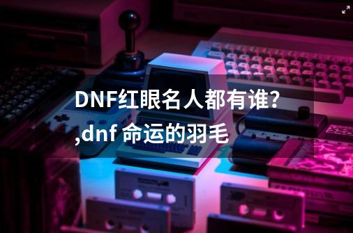 DNF红眼名人都有谁？,dnf 命运的羽毛-第1张-游戏资讯-龙启网络