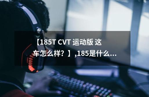 【185T CVT 运动版 这车怎么样？】,185是什么意思?-第1张-游戏资讯-龙启网络