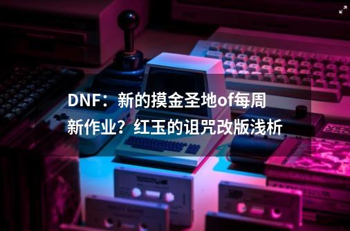 DNF：新的摸金圣地of每周新作业？红玉的诅咒改版浅析-第1张-游戏资讯-龙启网络