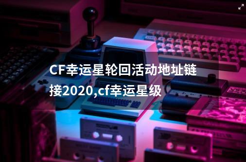 CF幸运星轮回活动地址链接2020,cf幸运星级-第1张-游戏资讯-龙启网络