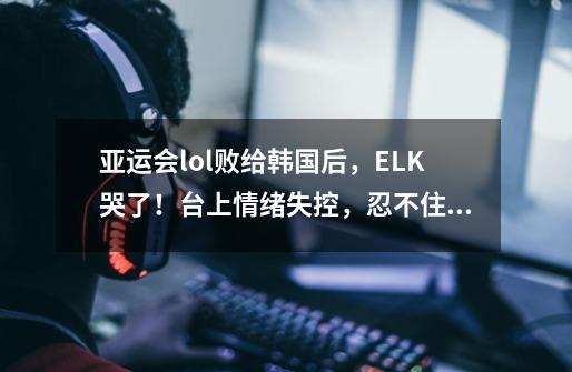 亚运会lol败给韩国后，ELK哭了！台上情绪失控，忍不住泪流满面-第1张-游戏资讯-龙启网络