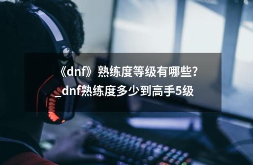 《dnf》熟练度等级有哪些？_dnf熟练度多少到高手5级-第1张-游戏资讯-龙启网络