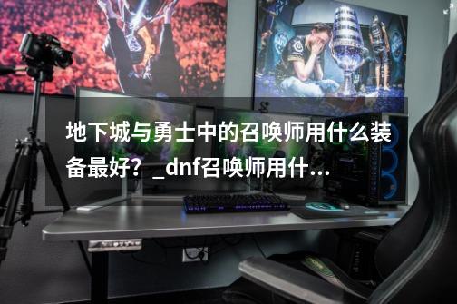 地下城与勇士中的召唤师用什么装备最好？_dnf召唤师用什么武器最好-第1张-游戏资讯-龙启网络