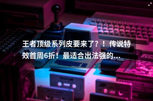 王者顶级系列皮要来了？！传说特效首周6折！最适合出法强的辅助-第1张-游戏资讯-龙启网络