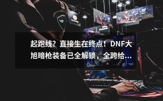 起跑线？直接生在终点！DNF大旭暗枪装备已全解锁，全跨给弹药？-第1张-游戏资讯-龙启网络