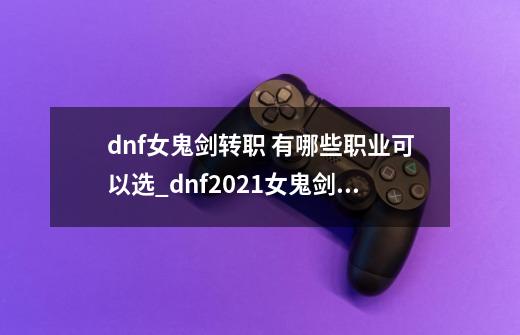 dnf女鬼剑转职 有哪些职业可以选_dnf2021女鬼剑职业排行-第1张-游戏资讯-龙启网络