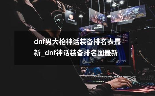 dnf男大枪神话装备排名表最新_dnf神话装备排名图最新-第1张-游戏资讯-龙启网络