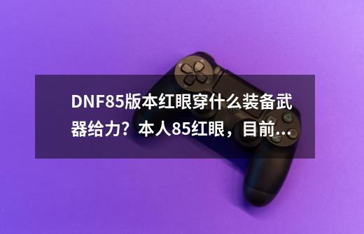 DNF85版本红眼穿什么装备武器给力？本人85红眼，目前有真猪一套，暗血6件套，70红力cc一套。真猪腰带和...,dnf85级狂战士装备搭配-第1张-游戏资讯-龙启网络