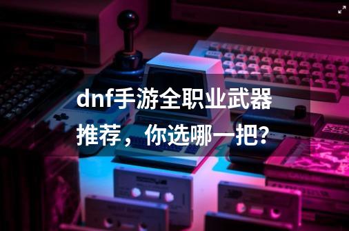 dnf手游全职业武器推荐，你选哪一把？-第1张-游戏资讯-龙启网络