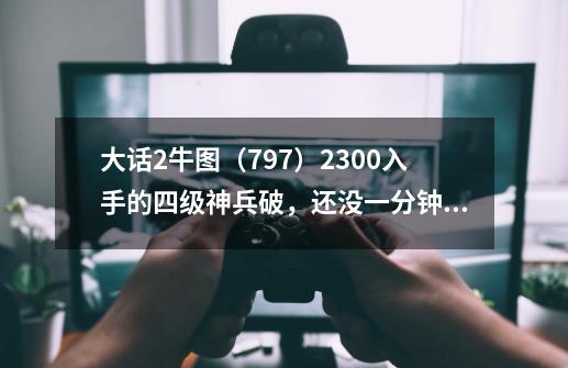 大话2牛图（797）2300入手的四级神兵破，还没一分钟就变五级了-第1张-游戏资讯-龙启网络