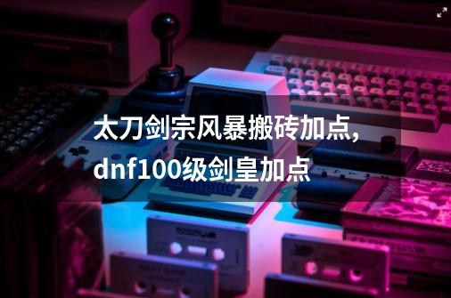 太刀剑宗风暴搬砖加点,dnf100级剑皇加点-第1张-游戏资讯-龙启网络