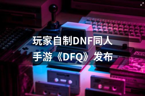 玩家自制DNF同人手游《DFQ》发布-第1张-游戏资讯-龙启网络