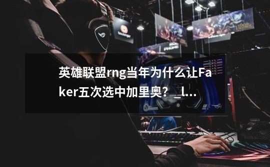 英雄联盟rng当年为什么让Faker五次选中加里奥？_lol香炉怪版本-第1张-游戏资讯-龙启网络