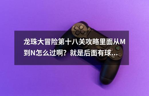 龙珠大冒险第十八关攻略里面从M到N怎么过啊？就是后面有球追，前面我又跳不上去_龙珠大冒险攻略版详细-第1张-游戏资讯-龙启网络