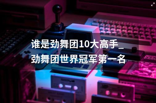 谁是劲舞团10大高手_劲舞团世界冠军第一名-第1张-游戏资讯-龙启网络